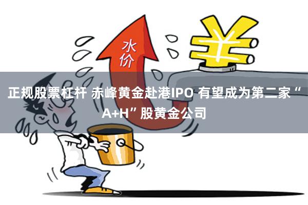 正规股票杠杆 赤峰黄金赴港IPO 有望成为第二家“A+H”股黄金公司